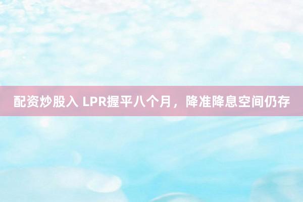 配资炒股入 LPR握平八个月，降准降息空间仍存