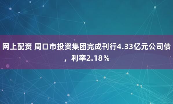 网上配资 周口市投资集团完成刊行4.33亿元公司债，利率2.18％