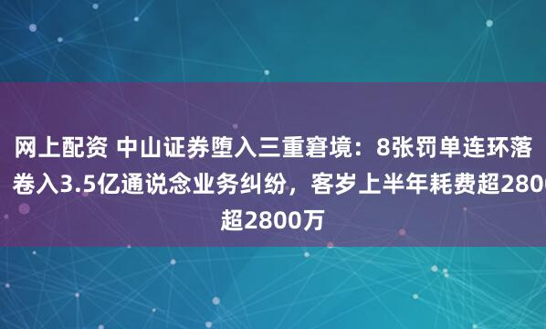 网上配资 中山证券堕入三重窘境：8张罚单连环落地，卷入3.5亿通说念业务纠纷，客岁上半年耗费超2800万