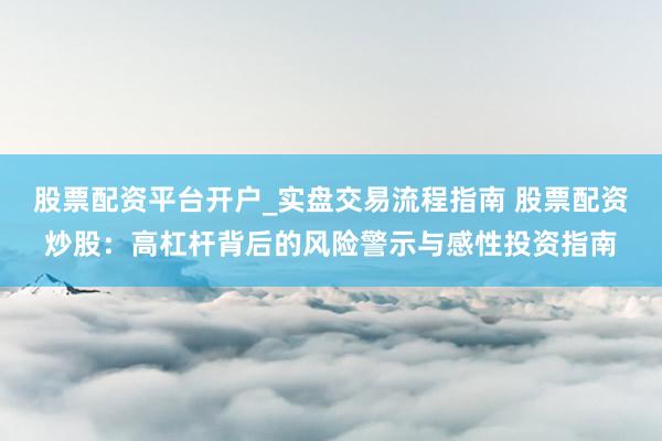 股票配资平台开户_实盘交易流程指南 股票配资炒股：高杠杆背后的风险警示与感性投资指南