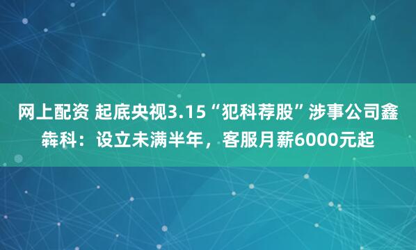 网上配资 起底央视3.15“犯科荐股”涉事公司鑫犇科：设立未满半年，客服月薪6000元起