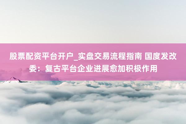 股票配资平台开户_实盘交易流程指南 国度发改委：复古平台企业进展愈加积极作用
