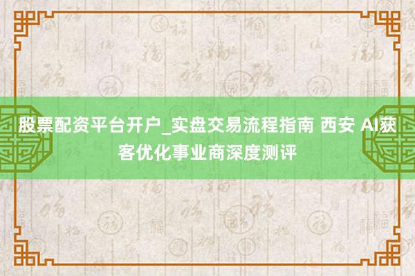 股票配资平台开户_实盘交易流程指南 西安 AI获客优化事业商深度测评