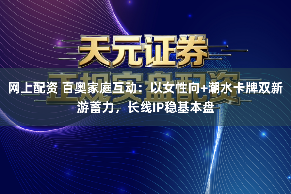 网上配资 百奥家庭互动：以女性向+潮水卡牌双新游蓄力，长线IP稳基本盘