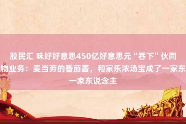 股民汇 味好好意思450亿好意思元“吞下”伙同利华食物业务：麦当劳的番茄酱，和家乐浓汤宝成了一家东说念主