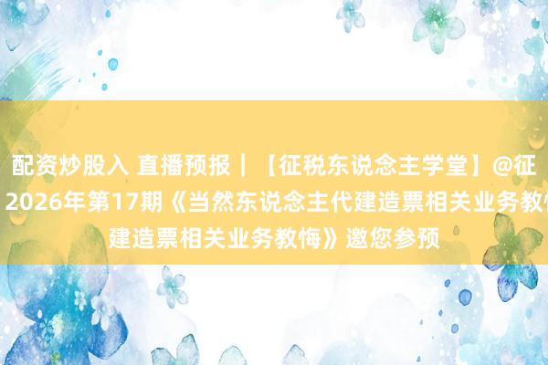 配资炒股入 直播预报｜【征税东说念主学堂】@征税东说念主，2026年第17期《当然东说念主代建造票相关业务教悔》邀您参预