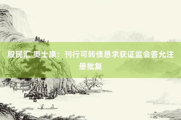 股民汇 奥士康：刊行可转债恳求获证监会答允注册批复