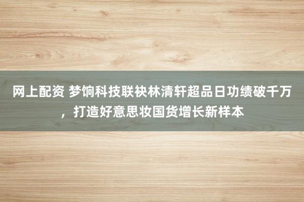 网上配资 梦饷科技联袂林清轩超品日功绩破千万，打造好意思妆国货增长新样本