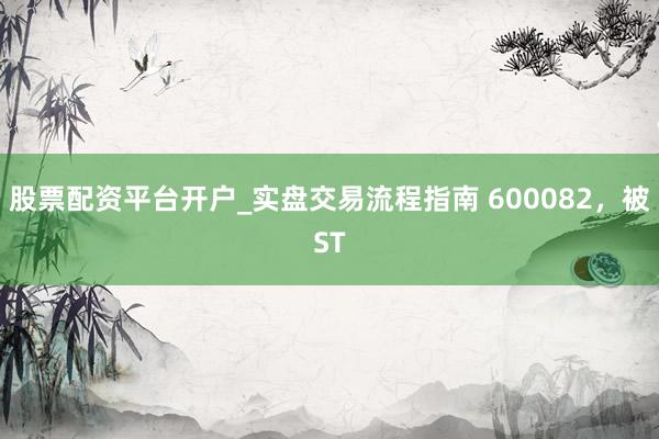 股票配资平台开户_实盘交易流程指南 600082，被ST