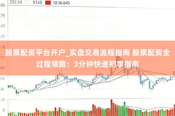 股票配资平台开户_实盘交易流程指南 股票配资全过程领路：3分钟快速初学指南