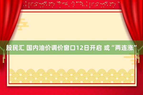 股民汇 国内油价调价窗口12日开启 或“两连涨”
