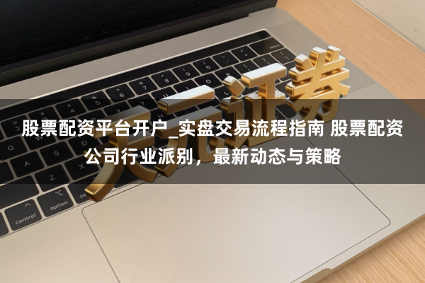 股票配资平台开户_实盘交易流程指南 股票配资公司行业派别，最新动态与策略