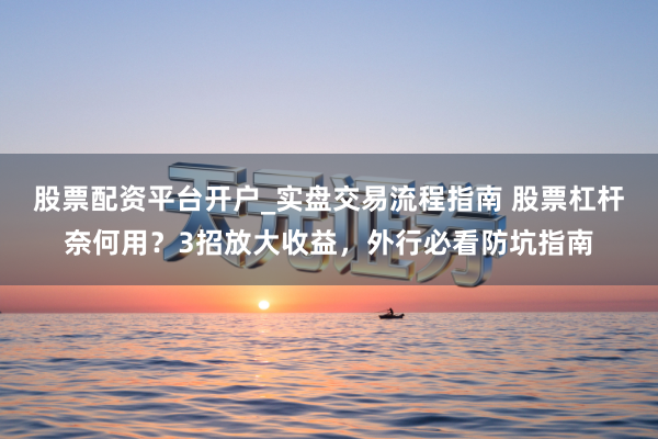 股票配资平台开户_实盘交易流程指南 股票杠杆奈何用？3招放大收益，外行必看防坑指南