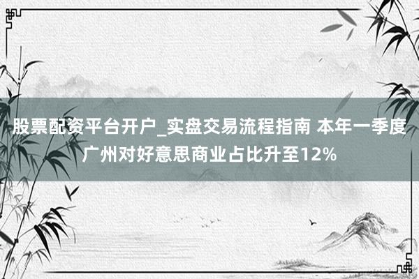 股票配资平台开户_实盘交易流程指南 本年一季度广州对好意思商业占比升至12%