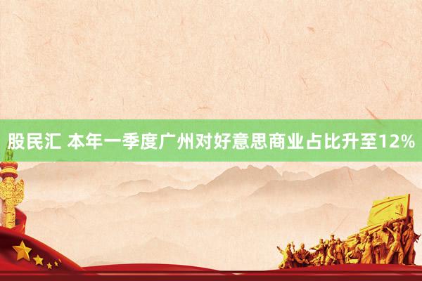 股民汇 本年一季度广州对好意思商业占比升至12%