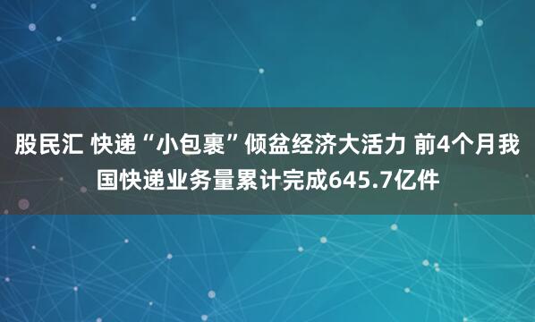股民汇 快递“小包裹”倾盆经济大活力 前4个月我国快递业务量累计完成645.7亿件