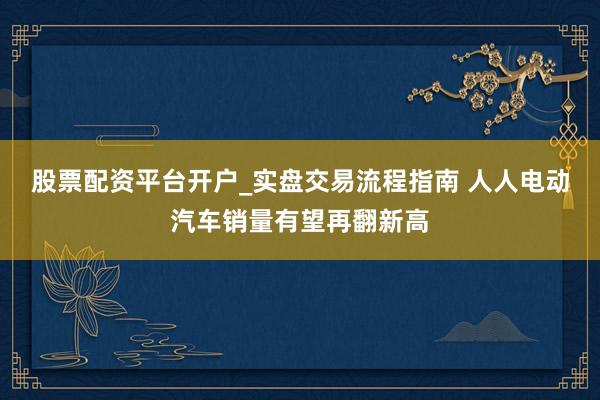 股票配资平台开户_实盘交易流程指南 人人电动汽车销量有望再翻新高