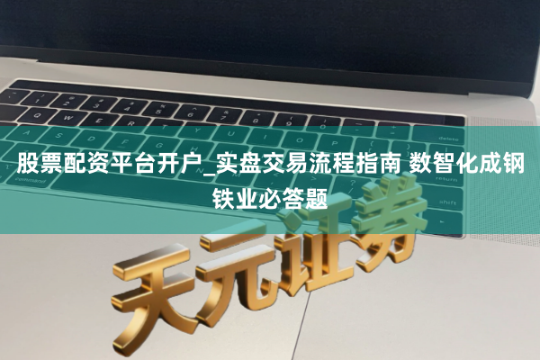 股票配资平台开户_实盘交易流程指南 数智化成钢铁业必答题