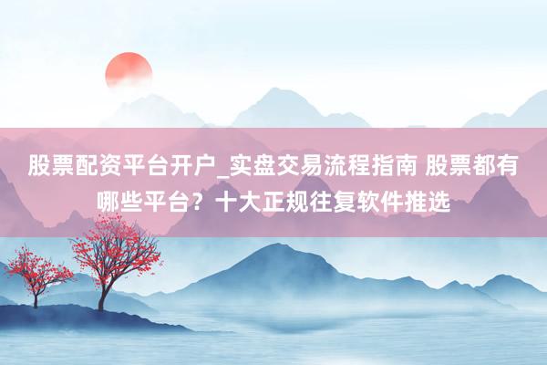 股票配资平台开户_实盘交易流程指南 股票都有哪些平台？十大正规往复软件推选