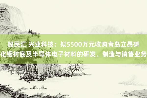 股民汇 兴业科技：拟5500万元收购青岛立昂磷化铟衬底及半导体电子材料的研发、制造与销售业务