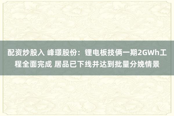 配资炒股入 峰璟股份：锂电板技俩一期2GWh工程全面完成 居品已下线并达到批量分娩情景