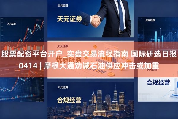 股票配资平台开户_实盘交易流程指南 国际研选日报0414 | 摩根大通劝诫石油供应冲击或加重