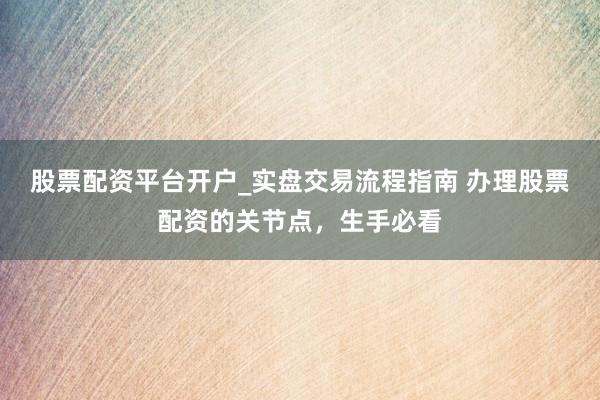 股票配资平台开户_实盘交易流程指南 办理股票配资的关节点，生手必看