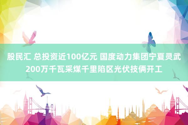 股民汇 总投资近100亿元 国度动力集团宁夏灵武200万千瓦采煤千里陷区光伏技俩开工
