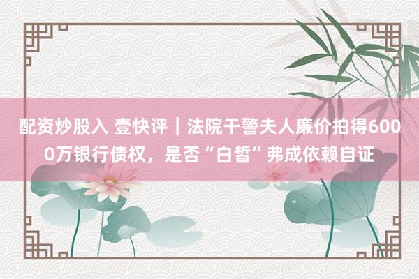 配资炒股入 壹快评｜法院干警夫人廉价拍得6000万银行债权，是否“白皙”弗成依赖自证