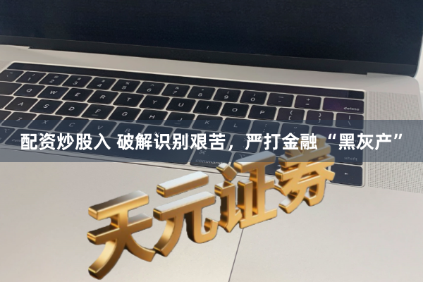 配资炒股入 破解识别艰苦，严打金融 “黑灰产”