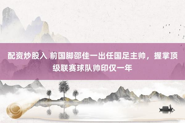 配资炒股入 前国脚邵佳一出任国足主帅，握掌顶级联赛球队帅印仅一年