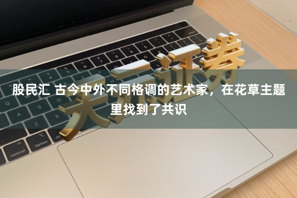 股民汇 古今中外不同格调的艺术家，在花草主题里找到了共识