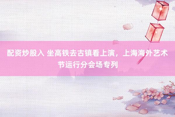 配资炒股入 坐高铁去古镇看上演，上海海外艺术节运行分会场专列